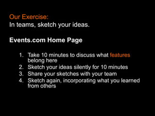 Our Exercise:
In teams, sketch your ideas.
Events.com Home Page
1. Take 10 minutes to discuss what features
belong here
2. Sketch your ideas silently for 10 minutes
3. Share your sketches with your team
4. Sketch again, incorporating what you learned
from others

 