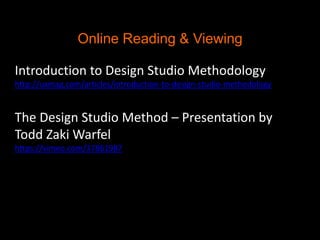 Online Reading & Viewing
Introduction to Design Studio Methodology
http://uxmag.com/articles/introduction-to-design-studio-methodology

The Design Studio Method – Presentation by
Todd Zaki Warfel
https://vimeo.com/37861987

 