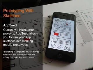 Prototyping With
Sketches
AppSeed
Currently a Kickstarter
projects, AppSeed allows
you to turn your app
sketches into working
mobile prototypes
"Sketching is simply the fastest way to
test ideas and visually brainstorm”
– Greg Goralski, AppSeed creator

 