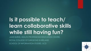 Is it possible to teach/
learn collaborative skills
while still having fun?
JANE BURNS, HEALTH PROFESSIONS EDUCATION CENTRE,
ROYAL COLLEGE OF SURGEONS IN IRELAND
SCHOOL OF INFORMATION STUDIES, UCD
 