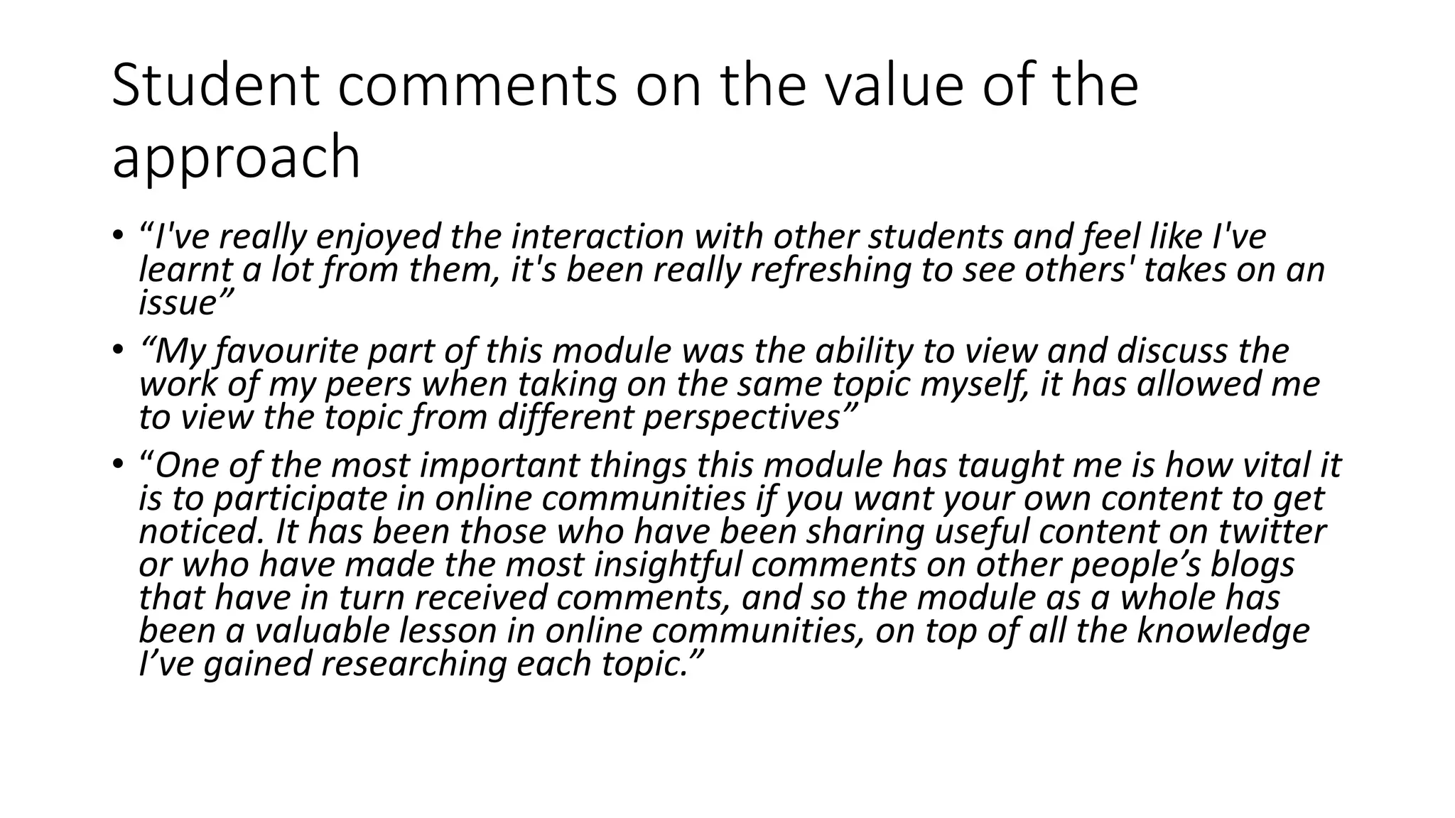 Student comments on the value of the
approach
• “I've really enjoyed the interaction with other students and feel like I've
learnt a lot from them, it's been really refreshing to see others' takes on an
issue”
• “My favourite part of this module was the ability to view and discuss the
work of my peers when taking on the same topic myself, it has allowed me
to view the topic from different perspectives”
• “One of the most important things this module has taught me is how vital it
is to participate in online communities if you want your own content to get
noticed. It has been those who have been sharing useful content on twitter
or who have made the most insightful comments on other people’s blogs
that have in turn received comments, and so the module as a whole has
been a valuable lesson in online communities, on top of all the knowledge
I’ve gained researching each topic.”
 