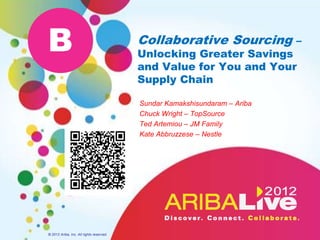 B                                         Collaborative Sourcing –
                                          Unlocking Greater Savings
                                          and Value for You and Your
                                          Supply Chain

                                          Sundar Kamakshisundaram – Ariba
                                          Chuck Wright – TopSource
                                          Ted Artemiou – JM Family
                                          Kate Abbruzzese – Nestle




© 2012 Ariba, Inc. All rights reserved.
 