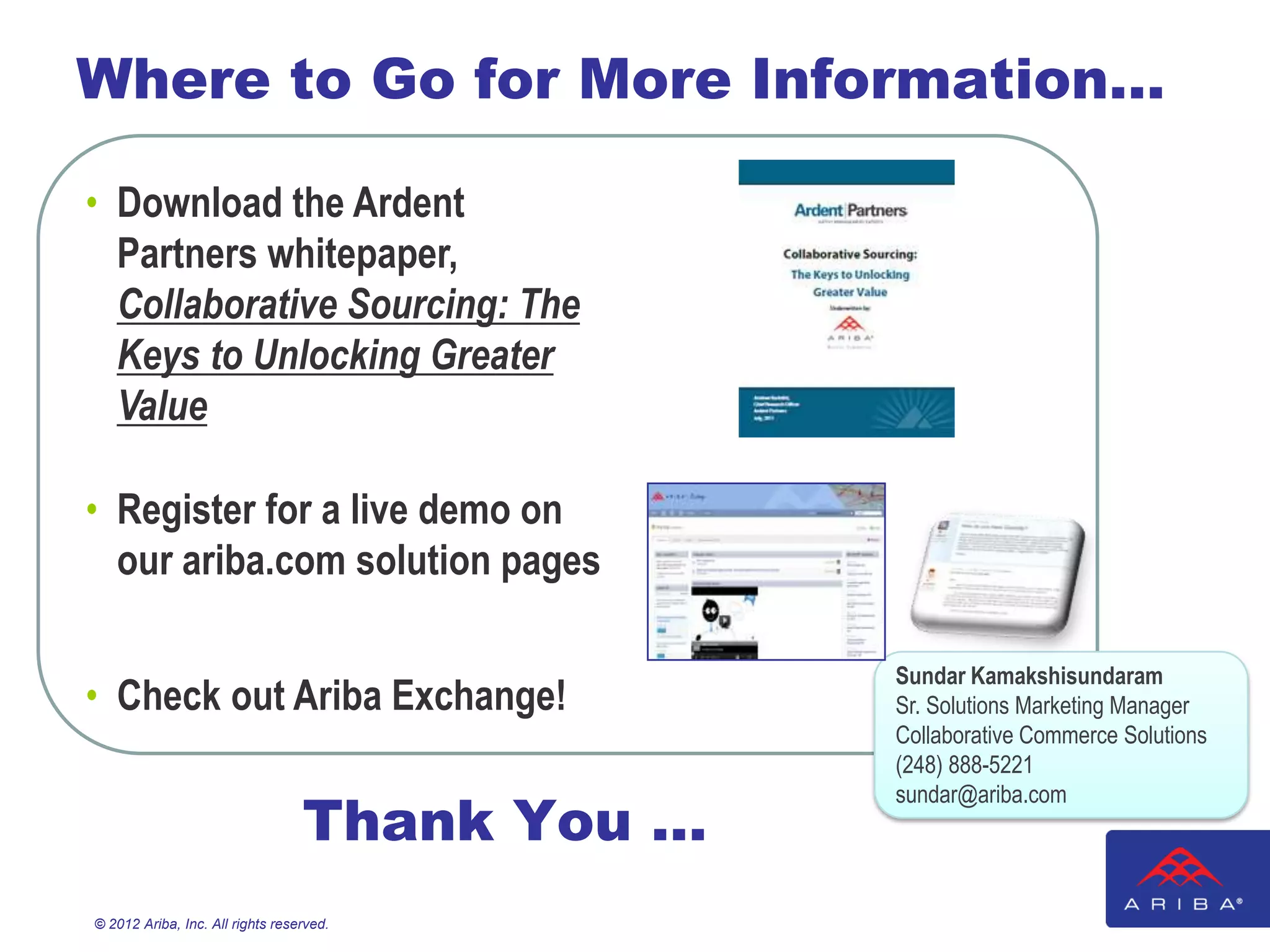 Where to Go for More Information…

• Download the Ardent
  Partners whitepaper,
  Collaborative Sourcing: The
  Keys to Unlocking Greater
  Value

• Register for a live demo on
  our ariba.com solution pages

                                                Sundar Kamakshisundaram
• Check out Ariba Exchange!                     Sr. Solutions Marketing Manager
                                                Collaborative Commerce Solutions
                                                (248) 888-5221

                                  Thank You …
                                                sundar@ariba.com




© 2012 Ariba, Inc. All rights reserved.
 