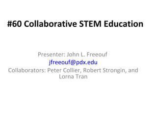 #60 Collaborative STEM Education


           Presenter: John L. Freeouf
                jfreeouf@pdx.edu
Collaborators: Peter Collier, Robert Strongin, and
                    Lorna Tran
 