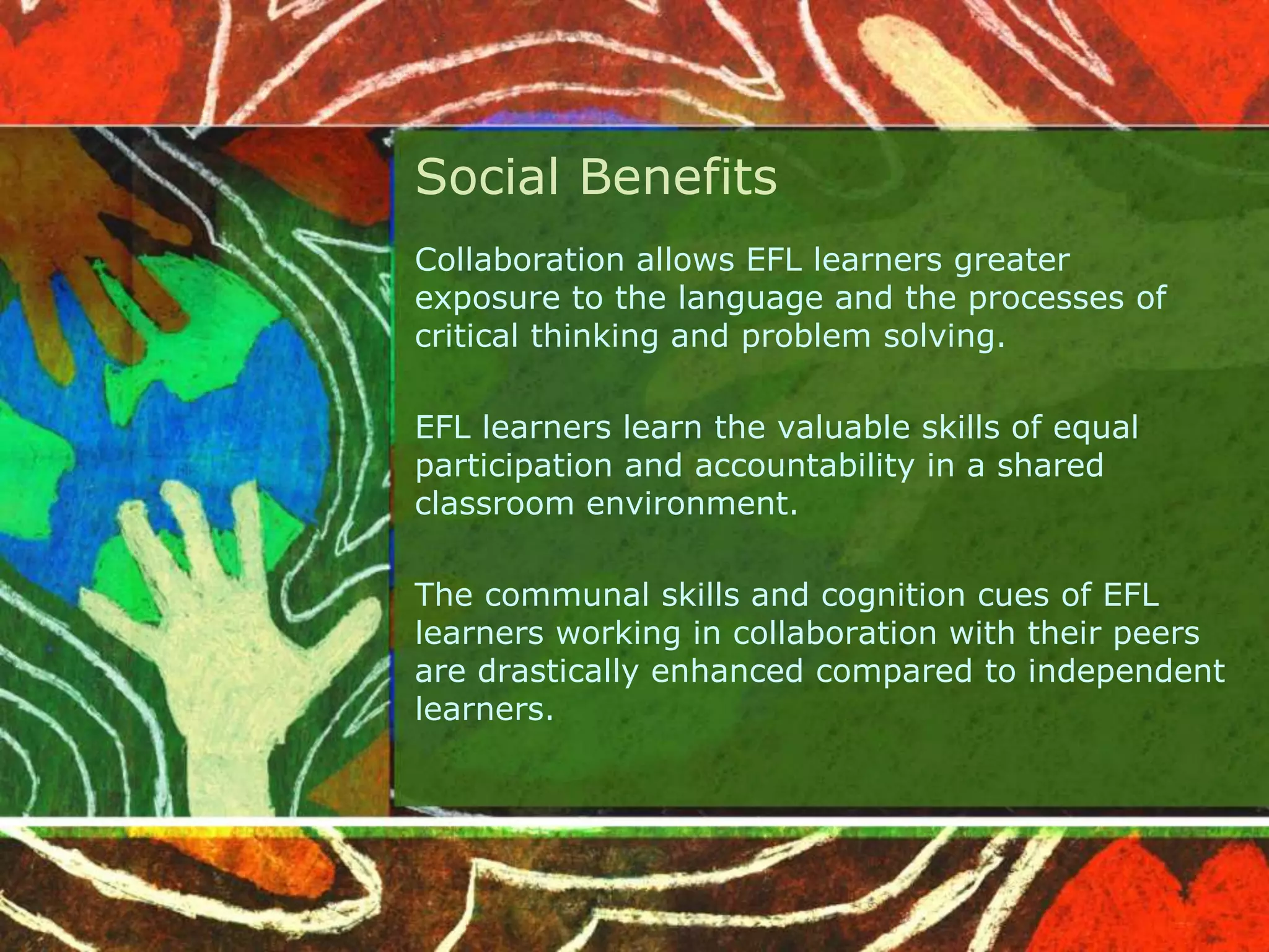 Social Benefits 
Collaboration allows EFL learners greater 
exposure to the language and the processes of 
critical thinking and problem solving. 
EFL learners learn the valuable skills of equal 
participation and accountability in a shared 
classroom environment. 
The communal skills and cognition cues of EFL 
learners working in collaboration with their peers 
are drastically enhanced compared to independent 
learners. 
 