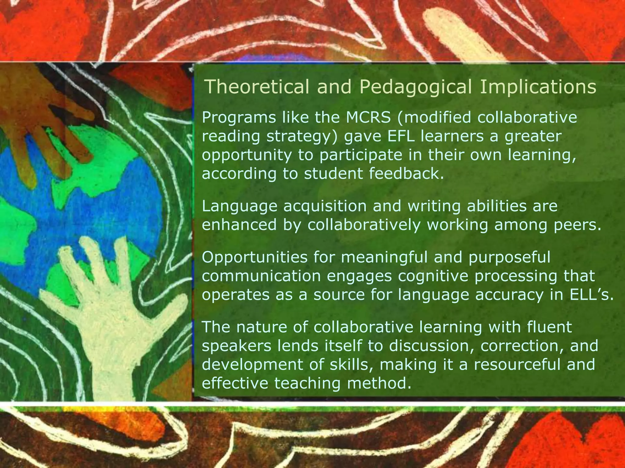 Theoretical and Pedagogical Implications 
Programs like the MCRS (modified collaborative 
reading strategy) gave EFL learners a greater 
opportunity to participate in their own learning, 
according to student feedback. 
Language acquisition and writing abilities are 
enhanced by collaboratively working among peers. 
Opportunities for meaningful and purposeful 
communication engages cognitive processing that 
operates as a source for language accuracy in ELL’s. 
The nature of collaborative learning with fluent 
speakers lends itself to discussion, correction, and 
development of skills, making it a resourceful and 
effective teaching method. 
 