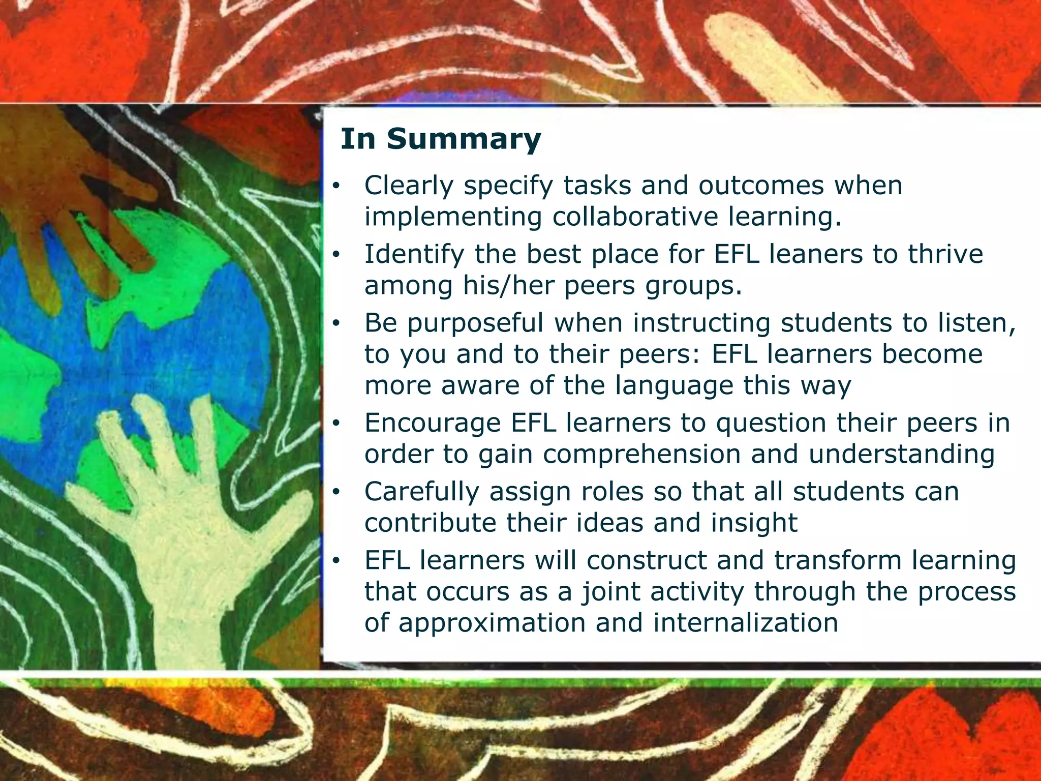 In Summary 
• Clearly specify tasks and outcomes when 
implementing collaborative learning. 
• Identify the best place for EFL leaners to thrive 
among his/her peers groups. 
• Be purposeful when instructing students to listen, 
to you and to their peers: EFL learners become 
more aware of the language this way 
• Encourage EFL learners to question their peers in 
order to gain comprehension and understanding 
• Carefully assign roles so that all students can 
contribute their ideas and insight 
• EFL learners will construct and transform learning 
that occurs as a joint activity through the process 
of approximation and internalization 
 