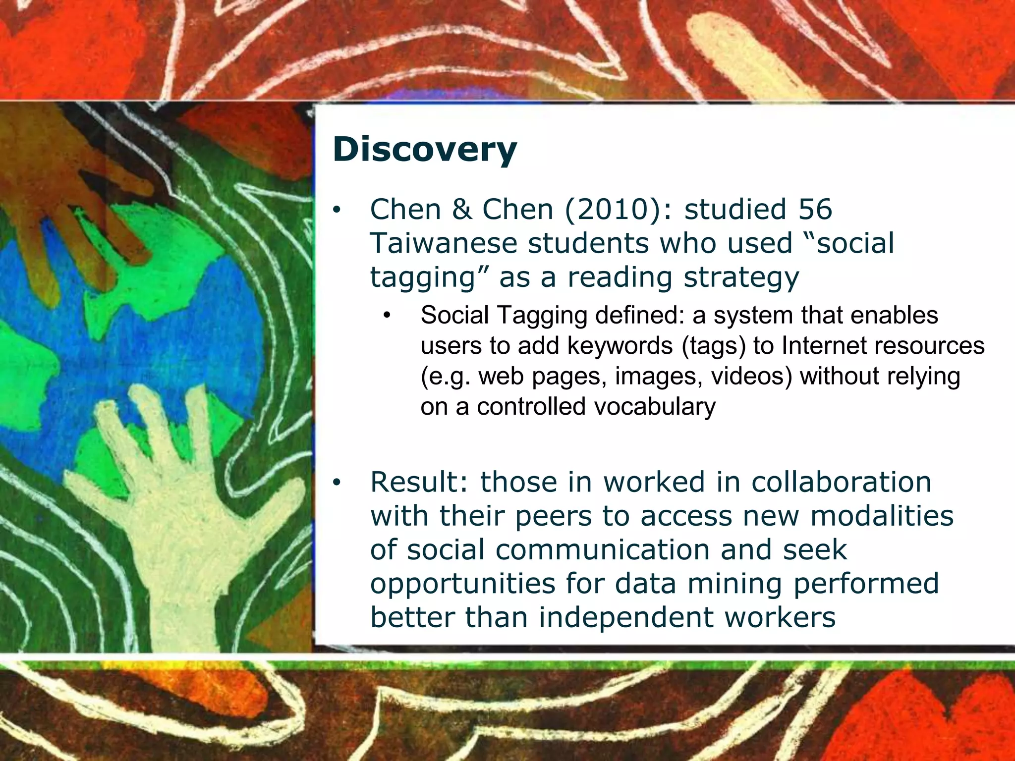 Discovery 
• Chen & Chen (2010): studied 56 
Taiwanese students who used “social 
tagging” as a reading strategy 
• Social Tagging defined: a system that enables 
users to add keywords (tags) to Internet resources 
(e.g. web pages, images, videos) without relying 
on a controlled vocabulary 
• Result: those in worked in collaboration 
with their peers to access new modalities 
of social communication and seek 
opportunities for data mining performed 
better than independent workers 
 