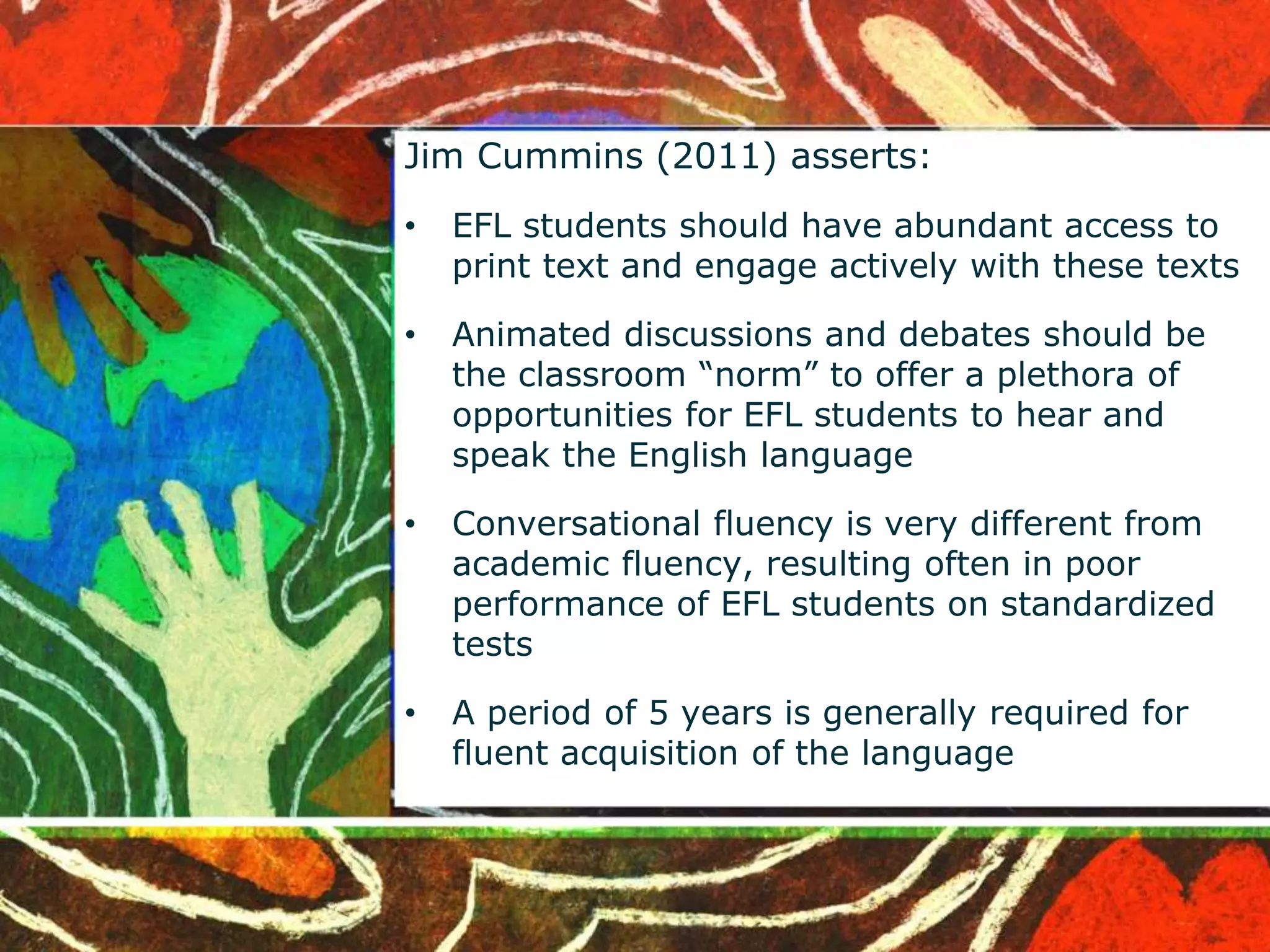Jim Cummins (2011) asserts: 
• EFL students should have abundant access to 
print text and engage actively with these texts 
• Animated discussions and debates should be 
the classroom “norm” to offer a plethora of 
opportunities for EFL students to hear and 
speak the English language 
• Conversational fluency is very different from 
academic fluency, resulting often in poor 
performance of EFL students on standardized 
tests 
• A period of 5 years is generally required for 
fluent acquisition of the language 
 