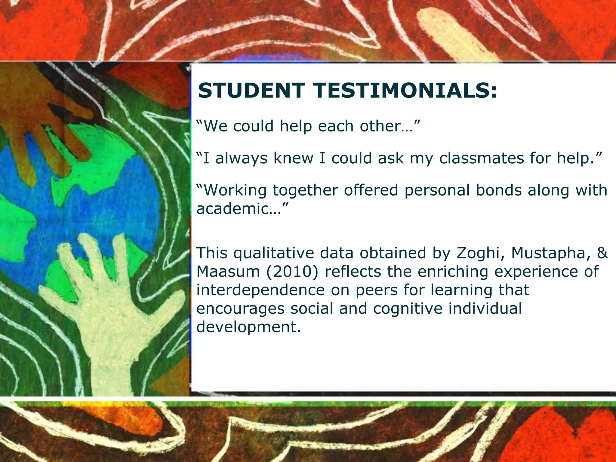 STUDENT TESTIMONIALS: 
“We could help each other…” 
“I always knew I could ask my classmates for help.” 
“Working together offered personal bonds along with 
academic…” 
This qualitative data obtained by Zoghi, Mustapha, & 
Maasum (2010) reflects the enriching experience of 
interdependence on peers for learning that 
encourages social and cognitive individual 
development. 
 