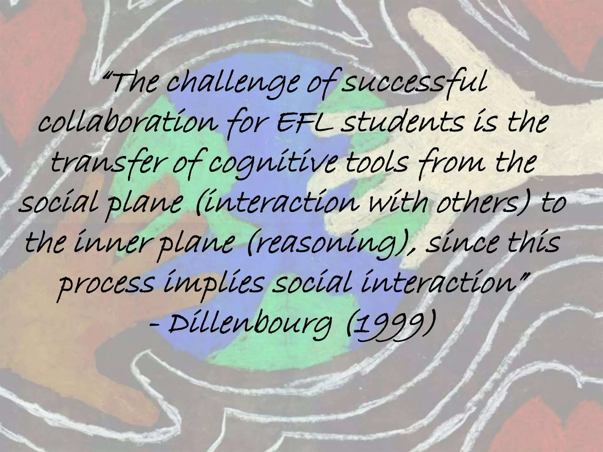 “The challenge of successful 
collaboration for EFL students is the 
transfer of cognitive tools from the 
social plane (interaction with others) to 
the inner plane (reasoning), since this 
process implies social interaction” 
- Dillenbourg (1999) 
 