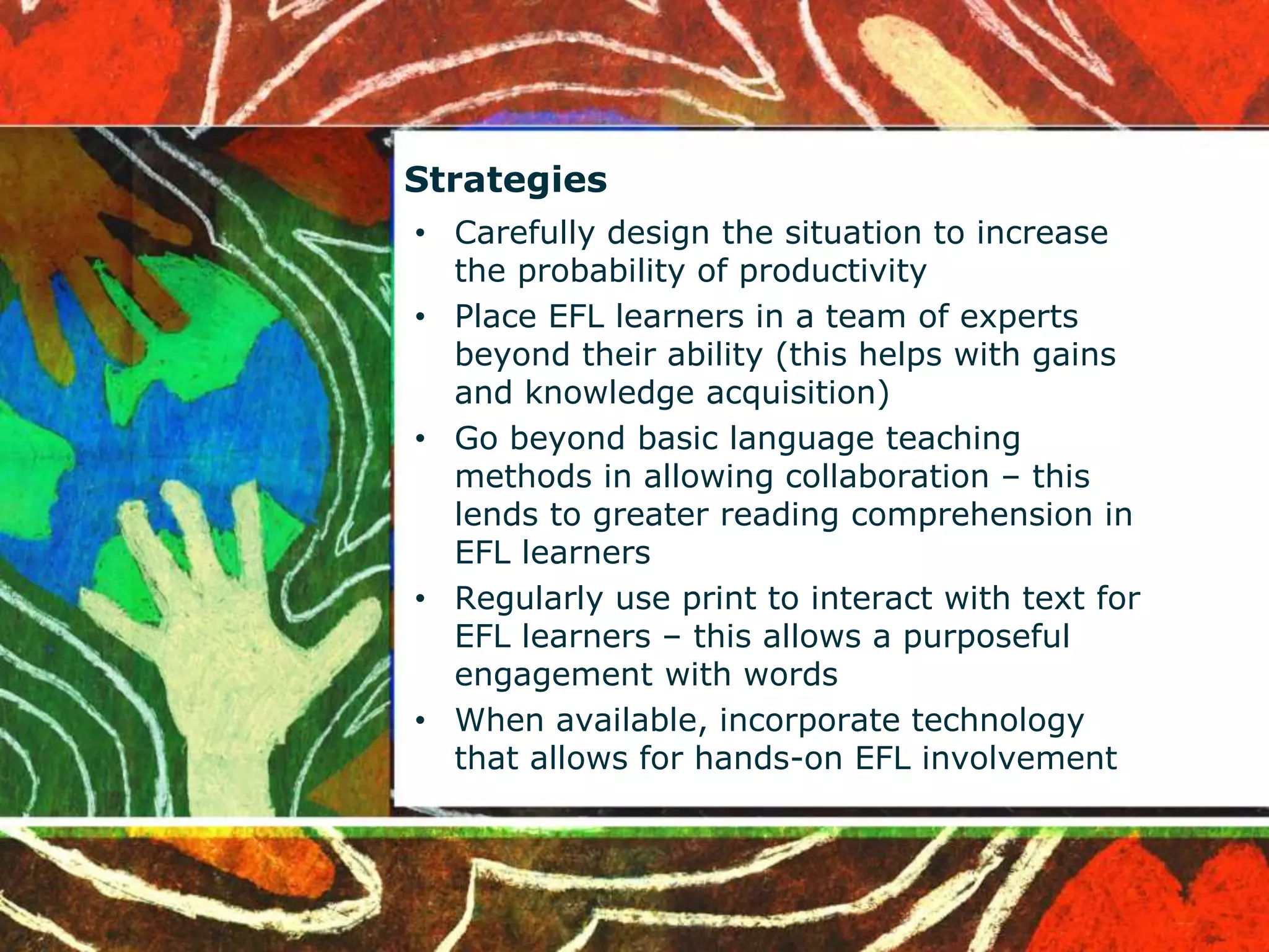 Strategies 
• Carefully design the situation to increase 
the probability of productivity 
• Place EFL learners in a team of experts 
beyond their ability (this helps with gains 
and knowledge acquisition) 
• Go beyond basic language teaching 
methods in allowing collaboration – this 
lends to greater reading comprehension in 
EFL learners 
• Regularly use print to interact with text for 
EFL learners – this allows a purposeful 
engagement with words 
• When available, incorporate technology 
that allows for hands-on EFL involvement 
 
