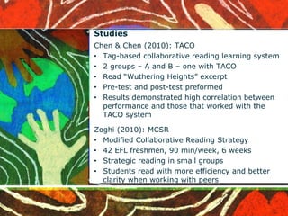Studies 
Chen & Chen (2010): TACO 
• Tag-based collaborative reading learning system 
• 2 groups – A and B – one with TACO 
• Read “Wuthering Heights” excerpt 
• Pre-test and post-test preformed 
• Results demonstrated high correlation between 
performance and those that worked with the 
TACO system 
Zoghi (2010): MCSR 
• Modified Collaborative Reading Strategy 
• 42 EFL freshmen, 90 min/week, 6 weeks 
• Strategic reading in small groups 
• Students read with more efficiency and better 
clarity when working with peers 
 
