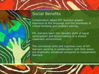Social Benefits 
Collaboration allows EFL learners greater 
exposure to the language and the processes of 
critical thinking and problem solving. 
EFL learners learn the valuable skills of equal 
participation and accountability in a shared 
classroom environment. 
The communal skills and cognition cues of EFL 
learners working in collaboration with their peers 
are drastically enhanced compared to independent 
learners. 
 