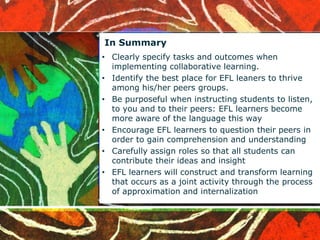 In Summary 
• Clearly specify tasks and outcomes when 
implementing collaborative learning. 
• Identify the best place for EFL leaners to thrive 
among his/her peers groups. 
• Be purposeful when instructing students to listen, 
to you and to their peers: EFL learners become 
more aware of the language this way 
• Encourage EFL learners to question their peers in 
order to gain comprehension and understanding 
• Carefully assign roles so that all students can 
contribute their ideas and insight 
• EFL learners will construct and transform learning 
that occurs as a joint activity through the process 
of approximation and internalization 
 