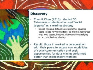 Discovery 
• Chen & Chen (2010): studied 56 
Taiwanese students who used “social 
tagging” as a reading strategy 
• Social Tagging defined: a system that enables 
users to add keywords (tags) to Internet resources 
(e.g. web pages, images, videos) without relying 
on a controlled vocabulary 
• Result: those in worked in collaboration 
with their peers to access new modalities 
of social communication and seek 
opportunities for data mining performed 
better than independent workers 
 
