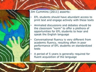 Jim Cummins (2011) asserts: 
• EFL students should have abundant access to 
print text and engage actively with these texts 
• Animated discussions and debates should be 
the classroom “norm” to offer a plethora of 
opportunities for EFL students to hear and 
speak the English language 
• Conversational fluency is very different from 
academic fluency, resulting often in poor 
performance of EFL students on standardized 
tests 
• A period of 5 years is generally required for 
fluent acquisition of the language 
 