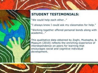 STUDENT TESTIMONIALS: 
“We could help each other…” 
“I always knew I could ask my classmates for help.” 
“Working together offered personal bonds along with 
academic…” 
This qualitative data obtained by Zoghi, Mustapha, & 
Maasum (2010) reflects the enriching experience of 
interdependence on peers for learning that 
encourages social and cognitive individual 
development. 
 