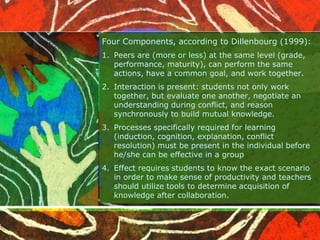 Four Components, according to Dillenbourg (1999): 
1. Peers are (more or less) at the same level (grade, 
performance, maturity), can perform the same 
actions, have a common goal, and work together. 
2. Interaction is present: students not only work 
together, but evaluate one another, negotiate an 
understanding during conflict, and reason 
synchronously to build mutual knowledge. 
3. Processes specifically required for learning 
(induction, cognition, explanation, conflict 
resolution) must be present in the individual before 
he/she can be effective in a group 
4. Effect requires students to know the exact scenario 
in order to make sense of productivity and teachers 
should utilize tools to determine acquisition of 
knowledge after collaboration. 
 