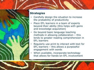 Strategies 
• Carefully design the situation to increase 
the probability of productivity 
• Place EFL learners in a team of experts 
beyond their ability (this helps with gains 
and knowledge acquisition) 
• Go beyond basic language teaching 
methods in allowing collaboration – this 
lends to greater reading comprehension in 
EFL learners 
• Regularly use print to interact with text for 
EFL learners – this allows a purposeful 
engagement with words 
• When available, incorporate technology 
that allows for hands-on EFL involvement 
 