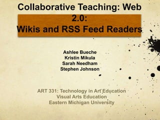 Collaborative Teaching: Web 2.0:Wikis and RSS Feed Readers Ashlee Bueche Kristin Mikula Sarah Needham Stephen Johnson ART 331: Technology in Art Education Visual Arts Education Eastern Michigan University 