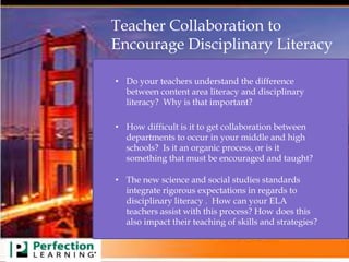 Teacher Collaboration to
Encourage Disciplinary Literacy
• The new science and social studies standards
integrate rigorous expectations in regards to
disciplinary literacy . How can your ELA
teachers assist with this process? How does this
also impact their teaching of skills and strategies?
• How difficult is it to get collaboration between
departments to occur in your middle and high
schools? Is it an organic process, or is it
something that must be encouraged and taught?
• Do your teachers understand the difference
between content area literacy and disciplinary
literacy? Why is that important?
 