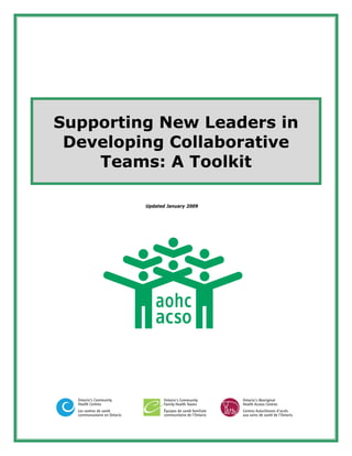 Supporting New Leaders in
 Developing Collaborative
    Teams: A Toolkit

                             Updated January 2009




  Ontario’s Community              Ontario’s Community          Ontario’s Aboriginal
  Health Centres                   Family Health Teams          Health Access Centres
  Les centres de santé             Équipes de santé familiale   Centres Autochtones d’accès
  communautaire en Ontario         communitaire de l’Ontario    aux soins de santé de l’Ontario
 