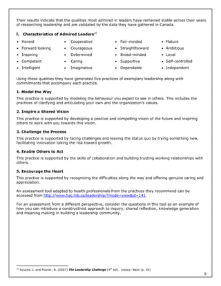 Their results indicate that the qualities most admired in leaders have remained stable across their years
of researching leadership and are validated by the data they have gathered in Canada.

i. Characteristics of Admired Leaders10
 Honest                              Cooperative                      Fair-minded             Mature
 Forward looking                     Courageous                       Straightforward         Ambitious
 Inspiring                           Determined                       Broad-minded            Loyal
 Competent                           Caring                           Supportive              Self-controlled
 Intelligent                         Imaginative                      Dependable              Independent


Using these qualities they have generated five practices of exemplary leadership along with
commitments that accompany each practice.

1. Model the Way
This practice is supported by modeling the behaviour you expect to see in others. This includes the
practices of clarifying and articulating your own and the organization’s values.

2. Inspire a Shared Vision
This practice is supported by developing a positive and compelling vision of the future and inspiring
others to work with you towards this vision.

3. Challenge the Process
This practice is supported by facing challenges and leaving the status quo by trying something new,
facilitating innovation taking the risk toward growth.

4. Enable Others to Act
This practice is supported by the skills of collaboration and building trusting working relationships with
others.

5. Encourage the Heart
This practice is supported by recognizing the difficulties along the way and offering genuine caring and
appreciation.

An assessment tool adapted to health professionals from the practices they recommend can be
accessed from http://www.hsc.mb.ca/leadership/?mode=view&id=141

For an assessment from a different perspective, consider the questions in this tool as an example of
how you can introduce a constructivist approach to inquiry, shared reflection, knowledge generation
and meaning making in building a leadership community.




10
     Kouzes, J. and Posner, B. (2007) The Leadership Challenge (4th ed). Jossey- Bass (p. 30)
                                                                                                                    9
 