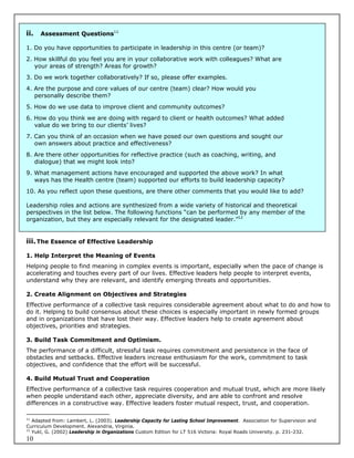 ii.   Assessment Questions11

1. Do you have opportunities to participate in leadership in this centre (or team)?
2. How skillful do you feel you are in your collaborative work with colleagues? What are
   your areas of strength? Areas for growth?
3. Do we work together collaboratively? If so, please offer examples.
4. Are the purpose and core values of our centre (team) clear? How would you
   personally describe them?
5. How do we use data to improve client and community outcomes?
6. How do you think we are doing with regard to client or health outcomes? What added
   value do we bring to our clients’ lives?
7. Can you think of an occasion when we have posed our own questions and sought our
   own answers about practice and effectiveness?
8. Are there other opportunities for reflective practice (such as coaching, writing, and
   dialogue) that we might look into?
9. What management actions have encouraged and supported the above work? In what
   ways has the Health centre (team) supported our efforts to build leadership capacity?
10. As you reflect upon these questions, are there other comments that you would like to add?

Leadership roles and actions are synthesized from a wide variety of historical and theoretical
perspectives in the list below. The following functions “can be performed by any member of the
organization, but they are especially relevant for the designated leader.”12


iii. The Essence of Effective Leadership

1. Help Interpret the Meaning of Events
Helping people to find meaning in complex events is important, especially when the pace of change is
accelerating and touches every part of our lives. Effective leaders help people to interpret events,
understand why they are relevant, and identify emerging threats and opportunities.

2. Create Alignment on Objectives and Strategies
Effective performance of a collective task requires considerable agreement about what to do and how to
do it. Helping to build consensus about these choices is especially important in newly formed groups
and in organizations that have lost their way. Effective leaders help to create agreement about
objectives, priorities and strategies.

3. Build Task Commitment and Optimism.
The performance of a difficult, stressful task requires commitment and persistence in the face of
obstacles and setbacks. Effective leaders increase enthusiasm for the work, commitment to task
objectives, and confidence that the effort will be successful.

4. Build Mutual Trust and Cooperation
Effective performance of a collective task requires cooperation and mutual trust, which are more likely
when people understand each other, appreciate diversity, and are able to confront and resolve
differences in a constructive way. Effective leaders foster mutual respect, trust, and cooperation.

11
   Adapted from: Lambert, L. (2003). Leadership Capacity for Lasting School Improvement. Association for Supervision and
Curriculum Development. Alexandria, Virginia.
12
   Yukl, G. (2002) Leadership in Organizations Custom Edition for LT 516 Victoria: Royal Roads University. p. 231-232.
10
 