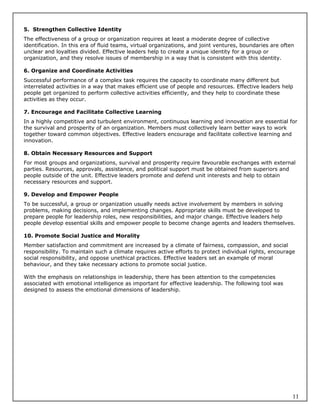 5. Strengthen Collective Identity
The effectiveness of a group or organization requires at least a moderate degree of collective
identification. In this era of fluid teams, virtual organizations, and joint ventures, boundaries are often
unclear and loyalties divided. Effective leaders help to create a unique identity for a group or
organization, and they resolve issues of membership in a way that is consistent with this identity.

6. Organize and Coordinate Activities
Successful performance of a complex task requires the capacity to coordinate many different but
interrelated activities in a way that makes efficient use of people and resources. Effective leaders help
people get organized to perform collective activities efficiently, and they help to coordinate these
activities as they occur.

7. Encourage and Facilitate Collective Learning
In a highly competitive and turbulent environment, continuous learning and innovation are essential for
the survival and prosperity of an organization. Members must collectively learn better ways to work
together toward common objectives. Effective leaders encourage and facilitate collective learning and
innovation.

8. Obtain Necessary Resources and Support
For most groups and organizations, survival and prosperity require favourable exchanges with external
parties. Resources, approvals, assistance, and political support must be obtained from superiors and
people outside of the unit. Effective leaders promote and defend unit interests and help to obtain
necessary resources and support.

9. Develop and Empower People
To be successful, a group or organization usually needs active involvement by members in solving
problems, making decisions, and implementing changes. Appropriate skills must be developed to
prepare people for leadership roles, new responsibilities, and major change. Effective leaders help
people develop essential skills and empower people to become change agents and leaders themselves.

10. Promote Social Justice and Morality
Member satisfaction and commitment are increased by a climate of fairness, compassion, and social
responsibility. To maintain such a climate requires active efforts to protect individual rights, encourage
social responsibility, and oppose unethical practices. Effective leaders set an example of moral
behaviour, and they take necessary actions to promote social justice.

With the emphasis on relationships in leadership, there has been attention to the competencies
associated with emotional intelligence as important for effective leadership. The following tool was
designed to assess the emotional dimensions of leadership.




                                                                                                          11
 