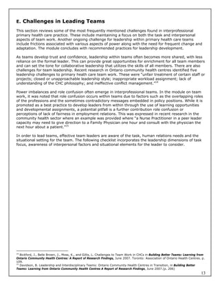 E. Challenges in Leading Teams

This section reviews some of the most frequently mentioned challenges found in interprofessional
primary health care practice. These include maintaining a focus on both the task and interpersonal
aspects of team work. Another ongoing challenge for leadership within primary health care teams
include frictions associated with various aspects of power along with the need for frequent change and
adaptation. The module concludes with recommended practices for leadership development.

As teams develop trust and confidence, leadership within teams often becomes more shared, with less
reliance on the formal leader. This can provide great opportunities for enrichment for all team members
and can set the tone for collaborative leadership that utilizes the skills of all members. There are also
challenges for team leadership. Recent research in Ontario community health centres identified five
leadership challenges to primary heath care team work. These were “unfair treatment of certain staff or
projects; closed or unapproachable leadership style; inappropriate workload assignment; lack of
understanding of the CHC philosophy; and ineffective conflict management.”14

Power imbalances and role confusion often emerge in interprofessional teams. In the module on team
work, it was noted that role confusion occurs within teams due to factors such as the overlapping roles
of the professions and the sometimes contradictory messages embedded in policy positions. While it is
promoted as a best practice to develop leaders from within through the use of learning opportunities
and developmental assignments, a potential pitfall is a further contribution role confusion or
perceptions of lack of fairness in employment relations. This was expressed in recent research in the
community health sector where an example was provided where “a Nurse Practitioner in a peer leader
capacity may need to give direction to a Family Physician one hour and consult with the physician the
next hour about a patient.”15

In order to lead teams, effective team leaders are aware of the task, human relations needs and the
situational setting for the team. The following checklist incorporates the leadership dimensions of task
focus, awareness of interpersonal factors and situational elements for the leader to consider.




14
   Bickford, J., Belle Brown, J., Moss, K., and Gillis, L. Challenges to Team Work in CHCs in Building Better Teams: Learning from
Ontario Community Health Centres: A Report of Research Findings, June 2007. Toronto: Association of Ontario Health Centres. p.
109.
15
   Davidson, B. Leadership and Interdisciplinary Teams: Ontario Community Health Centres in Transition, in Building Better
Teams: Learning from Ontario Community Health Centres A Report of Research Findings, June 2007.(p. 206)
                                                                                                                               13
 