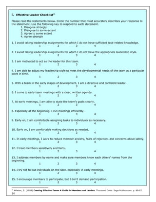 i. Effective Leader Checklist16

Please read the statements below. Circle the number that most accurately describes your response to
the statement. Use the following key to respond to each statement.
       1. Disagree strongly
       2. Disagree to some extent
       3. Agree to some extent
       4. Agree strongly

1. I avoid taking leadership assignments for which I do not have sufficient task-related knowledge.
                      1             2             3             4

2. I avoid taking leadership assignments for which I do not have the appropriate leadership style.
                      1             2             3             4

3. I am motivated to act as the leader for this team.
                     1              2              3                           4

4. I am able to adjust my leadership style to meet the developmental needs of the team at a particular
point in time.
                      1            2              3            4

5. With a team in the early stages of development, I am a directive and confident leader.
                     1              2            3              4

6. I come to early team meetings with a clear, written agenda.
                      1           2               3            4

7. At early meetings, I am able to state the team’s goals clearly.
                      1             2             3              4

8. Especially at the beginning, I run meetings efficiently.
                      1              2              3                          4

9. Early on, I am comfortable assigning tasks to individuals as necessary.
                     1             2               3             4

10. Early on, I am comfortable making decisions as needed.
                     1            2              3                             4

11. In early meetings, I work to reduce member anxiety, fears of rejection, and concerns about safety.
                     1              2           3              4

12. I treat members sensitively and fairly.
                    1              2                          3                4

13. I address members by name and make sure members know each others’ names from the
beginning.
                   1            2            3          4

14. I try not to put individuals on the spot, especially in early meetings.
                       1              2             3              4

15. I encourage members to participate, but I don’t demand participation.
                   1              2              3            4

16
     Whelan, S. (1999) Creating Effective Teams A Guide for Members and Leaders. Thousand Oaks: Sage Publications. p. 89-92.
14
 