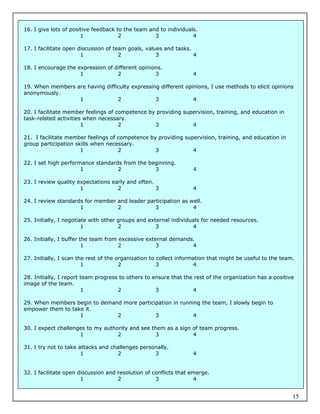 16. I give lots of positive feedback to the team and to individuals.
                       1              2            3              4

17. I facilitate open discussion of team goals, values and tasks.
                       1              2             3             4

18. I encourage the expression of different opinions.
                     1             2              3               4

19. When members are having difficulty expressing different opinions, I use methods to elicit opinions
anonymously.
                  1              2              3              4

20. I facilitate member feelings of competence by providing supervision, training, and education in
task-related activities when necessary.
                       1             2           3             4

21. I facilitate member feelings of competence by providing supervision, training, and education in
group participation skills when necessary.
                      1             2            3             4

22. I set high performance standards from the beginning.
                      1            2            3                 4

23. I review quality expectations early and often.
                      1             2              3              4

24. I review standards for member and leader participation as well.
                     1            2             3              4

25. Initially, I negotiate with other groups and external individuals for needed resources.
                        1             2             3             4

26. Initially, I buffer the team from excessive external demands.
                         1            2             3           4

27. Initially, I scan the rest of the organization to collect information that might be useful to the team.
                        1              2              3              4

28. Initially, I report team progress to others to ensure that the rest of the organization has a positive
image of the team.
                        1            2              3             4

29. When members begin to demand more participation in running the team, I slowly begin to
empower them to take it.
                   1           2             3              4

30. I expect challenges to my authority and see them as a sign of team progress.
                     1             2             3             4

31. I try not to take attacks and challenges personally.
                       1            2             3               4


32. I facilitate open discussion and resolution of conflicts that emerge.
                       1             2              3              4


                                                                                                          15
 