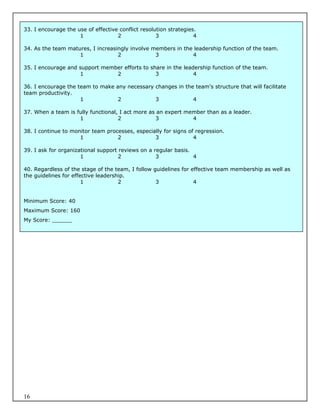 33. I encourage the use of effective conflict resolution strategies.
                     1              2               3              4

34. As the team matures, I increasingly involve members in the leadership function of the team.
                    1              2             3            4

35. I encourage and support member efforts to share in the leadership function of the team.
                    1           2               3              4

36. I encourage the team to make any necessary changes in the team’s structure that will facilitate
team productivity.
                     1            2            3             4

37. When a team is fully functional, I act more as an expert member than as a leader.
                    1               2             3            4

38. I continue to monitor team processes, especially for signs of regression.
                     1             2             3               4

39. I ask for organizational support reviews on a regular basis.
                      1              2             3             4

40. Regardless of the stage of the team, I follow guidelines for effective team membership as well as
the guidelines for effective leadership.
                       1             2             3              4


Minimum Score: 40
Maximum Score: 160
My Score: ______




16
 
