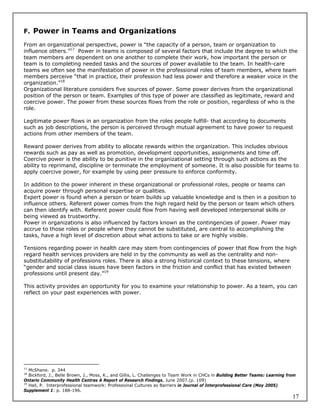 F. Power in Teams and Organizations

From an organizational perspective, power is “the capacity of a person, team or organization to
influence others.”17 Power in teams is composed of several factors that include the degree to which the
team members are dependent on one another to complete their work, how important the person or
team is to completing needed tasks and the sources of power available to the team. In health-care
teams we often see the manifestation of power in the professional roles of team members, where team
members perceive “that in practice, their profession had less power and therefore a weaker voice in the
organization.”18
Organizational literature considers five sources of power. Some power derives from the organizational
position of the person or team. Examples of this type of power are classified as legitimate, reward and
coercive power. The power from these sources flows from the role or position, regardless of who is the
role.

Legitimate power flows in an organization from the roles people fulfill- that according to documents
such as job descriptions, the person is perceived through mutual agreement to have power to request
actions from other members of the team.

Reward power derives from ability to allocate rewards within the organization. This includes obvious
rewards such as pay as well as promotion, development opportunities, assignments and time off.
Coercive power is the ability to be punitive in the organizational setting through such actions as the
ability to reprimand, discipline or terminate the employment of someone. It is also possible for teams to
apply coercive power, for example by using peer pressure to enforce conformity.

In addition to the power inherent in these organizational or professional roles, people or teams can
acquire power through personal expertise or qualities.
Expert power is found when a person or team builds up valuable knowledge and is then in a position to
influence others. Referent power comes from the high regard held by the person or team which others
can then identify with. Referent power could flow from having well developed interpersonal skills or
being viewed as trustworthy.
Power in organizations is also influenced by factors known as the contingencies of power. Power may
accrue to those roles or people where they cannot be substituted, are central to accomplishing the
tasks, have a high level of discretion about what actions to take or are highly visible.

Tensions regarding power in health care may stem from contingencies of power that flow from the high
regard health services providers are held in by the community as well as the centrality and non-
substitutability of professions roles. There is also a strong historical context to these tensions, where
“gender and social class issues have been factors in the friction and conflict that has existed between
professions until present day.”19

This activity provides an opportunity for you to examine your relationship to power. As a team, you can
reflect on your past experiences with power.




17
   McShane. p. 344
18
   Bickford, J., Belle Brown, J., Moss, K., and Gillis, L. Challenges to Team Work in CHCs in Building Better Teams: Learning from
Ontario Community Health Centres A Report of Research Findings, June 2007.(p. 109)
19
   Hall, P. Interprofessional teamwork: Professional Cultures as Barriers in Journal of Interprofessional Care (May 2005)
Supplement 1: p. 188-196.
                                                                                                                                17
 