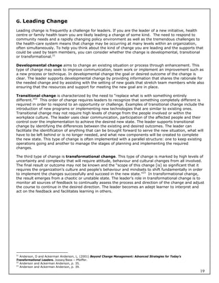 G. Leading Change

Leading change is frequently a challenge for leaders. If you are the leader of a new initiative, health
centre or family health team you are likely leading a change of some kind. The need to respond to
community needs and a rapidly changing policy environment as well as the tremendous challenges to
the health-care system means that change may be occurring at many levels within an organization,
often simultaneously. To help you think about the kind of change you are leading and the supports that
could be used by team members, you can consider whether the change is developmental, transitional
or transformational.21

Developmental change aims to change an existing situation or process through enhancement. This
type of change may seek to improve communication, team work or implement an improvement such as
a new process or technique. In developmental change the goal or desired outcome of the change is
clear. The leader supports developmental change by providing information that shares the rationale for
the needed change and by assisting with the setting of new goals that stretch team members while also
ensuring that the resources and support for meeting the new goal are in place.

Transitional change is characterized by the need to “replace what is with something entirely
different.”22 This order of change requires leaders to recognize that something completely different is
required in order to respond to an opportunity or challenge. Examples of transitional change include the
introduction of new programs or implementing new technologies that are similar to existing ones.
Transitional change may not require high levels of change from the people involved or within the
workplace culture. The leader uses clear communication, participation of the affected people and their
control over the implementation to achieve the desired new state. The leader supports transitional
change by identifying the differences between the existing and desired outcomes. The leader can
facilitate the identification of anything that can be brought forward to serve the new situation, what will
have to be left behind or is no longer needed, and what new components will be created to complete
the new state. This type of change is often implemented with a parallel structure: one to keep existing
operations going and another to manage the stages of planning and implementing the required
changes.

The third type of change is transformational change. This type of change is marked by high levels of
uncertainty and complexity that will require attitude, behaviour and cultural changes from all involved.
The final result or outcome may not be known and the “scope of this change [is] so significant that it
requires the organization’s culture and people’s behaviour and mindsets to shift fundamentally in order
to implement the changes successfully and succeed in the new state.”23 In transformational change,
the result emerges from a chaotic or unstable state. The leader’s role in transformational change is to
monitor all sources of feedback to continually assess the process and direction of the change and adjust
the course to continue in the desired direction. The leader becomes an adept learner to interpret and
act on the feedback and facilitates learning in others.




21
   Anderson, D and Ackerman Anderson, L. (2001) Beyond Change Management: Advanced Strategies for Today’s
Transformational Leaders. Jossey/Bass – Pfeiffer.
22
   Anderson and Ackerman Anderson, p. 35.
23
   Anderson and Ackerman Anderson, p. 39.
                                                                                                            19
 
