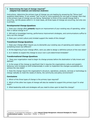 i. Determining the type of change required24
     (Adapted from Anderson and Ackerman Anderson)

Instructions: determine the primary type of change you are leading by answering the “litmus test”
questions listed below. If you answer “yes” to two or more questions for one type of change, then that
is the primary type of change you are facing. Remember to think of the overall change that is
occurring, not the pieces within it. In most cases, all three types of change are occurring, but only one
is primary.

Developmental Change Questions
1. Does your change effort primarily require an improvement of your existing way of operating, rather
than a radical change to it?
2. Will skill or knowledge training, performance improvement strategies, and communications suffice to
carry out this change?
3. Does your current culture and mindset support the needs of this change?

Transitional Change Questions
1. Does your change effort require you to dismantle your existing way of operating and replace it with
something known but different?
2. At the beginning of your change effort, were you able to design a definitive picture of the new state?
3. Is it realistic to expect this change to occur over a pre-determined timetable?

Transformational Change Questions
1. Does your organization need to begin its change process before the destination is fully known and
defined?
2. Is the scope of the change so significant that it requires the organizations culture and people’s
behaviour and mindsets to shift fundamentally in order to implement the changes successfully and
achieve the new state?
3. Does the change require the organization’s structure, operations, products, services or technology to
change radically to meet the needs of clients, the community and policy environment?

Conclusions
1. Which of the three types of change is the primary type required?
2. Which of the other two types of change will also be needed to support this primary type? In what
ways?
3. What leadership skills and strategies will you need to draw upon to lead this change?




24
   Anderson, D and Ackerman Anderson, L. (2001) Beyond Change Management: Advanced Strategies for Today’s
Transformational Leaders. Jossey/Bass – Pfeiffer. p. 48 & 49.
20
 