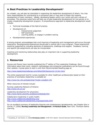 H. Best Practices in Leadership Development25

As a leader, you will also be interested in supporting the leadership development of others. You may
have responsibilities for contributing to a succession plan or may want to foster the ongoing
development of team members. Ideally, developing leaders within your centre will use a variety of
processes. The practices noted here will help you to plan leadership development for one person or to
create a leadership development program. A comprehensive approach to leadership development would
include:
          Technical knowledge of the field of practice
          Development of:
                 o Interpersonal judgement
                 o Self awareness
                 o Learning ability, to engage in problem solving
          Developmental experiences


A strong program acknowledges that much learning of leadership and management skill occurs through
experience. Developmental experiences should play a central role in your program. These experiences
would be supported by including elements of assessment, challenge and support. Feedback, training
and specific job assignments can also be incorporated.

Coaching and mentoring relationships also play an important role in supporting leadership
development.



I. Resources

Kouzes and Posner have recently published the 4th edition of The Leadership Challenge. More
information about their work, research methodology and companion publications can be found through
their website. A great place to start is with their Recommended Reading page at:
http://www.leadershipchallenge.com/WileyCDA/Section/id-131341.html

The online assessment tool for nurses (suitable for other healthcare professionals) based on their
practices of exemplary leadership is available at:
http://www.hsc.mb.ca/leadership/?mode=view&id=141

Other resources of interest include:
Nursing Leadership Network of Ontario:
http://www.nln.on.ca/
Leadership development for physicians:
http://www.hpme.utoronto.ca/about/conted/plp.htm
Collaborative leadership in public health:
http://www.collaborativeleadership.org/
http://www.collaborativeleadership.org/pages/tools.html

For an excellent summary of leadership theories and contemporary developments, see Chapter One in
Carroll, P. (2006) Nursing Leadership and Management: A Practical Guide. New York: Thomson Delma
Learning.




25
     Groysberg, B. and Cowen, A. (2006) Developing Leaders. 9-407-015. Boston: Harvard Business School Publishing.
                                                                                                                     21
 