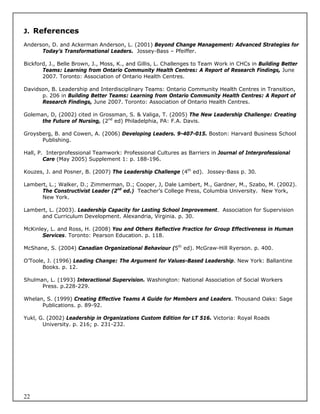 J. References

Anderson, D. and Ackerman Anderson, L. (2001) Beyond Change Management: Advanced Strategies for
      Today’s Transformational Leaders. Jossey-Bass – Pfeiffer.

Bickford, J., Belle Brown, J., Moss, K., and Gillis, L. Challenges to Team Work in CHCs in Building Better
       Teams: Learning from Ontario Community Health Centres: A Report of Research Findings, June
       2007. Toronto: Association of Ontario Health Centres.

Davidson, B. Leadership and Interdisciplinary Teams: Ontario Community Health Centres in Transition,
      p. 206 in Building Better Teams: Learning from Ontario Community Health Centres: A Report of
      Research Findings, June 2007. Toronto: Association of Ontario Health Centres.

Goleman, D, (2002) cited in Grossman, S. & Valiga, T. (2005) The New Leadership Challenge: Creating
      the Future of Nursing, (2nd ed) Philadelphia, PA: F.A. Davis.

Groysberg, B. and Cowen, A. (2006) Developing Leaders. 9-407-015. Boston: Harvard Business School
      Publishing.

Hall, P. Interprofessional Teamwork: Professional Cultures as Barriers in Journal of Interprofessional
        Care (May 2005) Supplement 1: p. 188-196.

Kouzes, J. and Posner, B. (2007) The Leadership Challenge (4th ed). Jossey-Bass p. 30.

Lambert, L.; Walker, D.; Zimmerman, D.; Cooper, J, Dale Lambert, M., Gardner, M., Szabo, M. (2002).
      The Constructivist Leader (2nd ed.) Teacher’s College Press, Columbia University. New York,
      New York.

Lambert, L. (2003). Leadership Capacity for Lasting School Improvement. Association for Supervision
      and Curriculum Development. Alexandria, Virginia. p. 30.

McKinley, L. and Ross, H. (2008) You and Others Reflective Practice for Group Effectiveness in Human
       Services. Toronto: Pearson Education. p. 118.

McShane, S. (2004) Canadian Organizational Behaviour (5th ed). McGraw-Hill Ryerson. p. 400.

O’Toole, J. (1996) Leading Change: The Argument for Values-Based Leadership. New York: Ballantine
       Books. p. 12.

Shulman, L. (1993) Interactional Supervision. Washington: National Association of Social Workers
      Press. p.228-229.

Whelan, S. (1999) Creating Effective Teams A Guide for Members and Leaders. Thousand Oaks: Sage
      Publications. p. 89-92.

Yukl, G. (2002) Leadership in Organizations Custom Edition for LT 516. Victoria: Royal Roads
       University. p. 216; p. 231-232.




22
 