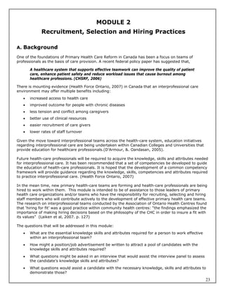 MODULE 2
             Recruitment, Selection and Hiring Practices

A. Background

One of the foundations of Primary Health Care Reform in Canada has been a focus on teams of
professionals as the basis of care provision. A recent federal policy paper has suggested that,

       A healthcare system that supports effective teamwork can improve the quality of patient
       care, enhance patient safety and reduce workload issues that cause burnout among
       healthcare professions. (CHSRF, 2006)

There is mounting evidence (Health Force Ontario, 2007) in Canada that an interprofessional care
environment may offer multiple benefits including:
      increased access to health care
      improved outcome for people with chronic diseases
      less tension and conflict among caregivers
      better use of clinical resources
      easier recruitment of care givers
      lower rates of staff turnover

Given the move toward interprofessional teams across the health-care system, education initiatives
regarding interprofessional care are being undertaken within Canadian Colleges and Universities that
provide education for healthcare professionals.(D’Armour, &. Oandasan, 2005).

Future health-care professionals will be required to acquire the knowledge, skills and attributes needed
for interprofessional care. It has been recommended that a set of competencies be developed to guide
the education of health-care professionals. It is hoped that the development of a common competency
framework will provide guidance regarding the knowledge, skills, competencies and attributes required
to practice interprofessional care. (Health Force Ontario, 2007)

In the mean time, new primary health-care teams are forming and health-care professionals are being
hired to work within them. This module is intended to be of assistance to those leaders of primary
health care organizations and/or teams who have the responsibility for recruiting, selecting and hiring
staff members who will contribute actively to the development of effective primary health care teams.
The research on interprofessional teams conducted by the Association of Ontario Health Centres found
that ‘hiring for fit’ was a good practice within community health centres: “the findings emphasized the
importance of making hiring decisions based on the philosophy of the CHC in order to insure a fit with
its values” (Laiken et al, 2007. p. 127)

The questions that will be addressed in this module:
      What are the essential knowledge skills and attributes required for a person to work effective
       within an interprofessional team?
      How might a position/job advertisement be written to attract a pool of candidates with the
       knowledge skills and attributes required?
      What questions might be asked in an interview that would assist the interview panel to assess
       the candidate’s knowledge skills and attributes?
      What questions would assist a candidate with the necessary knowledge, skills and attributes to
       demonstrate those?
                                                                                                        23
 