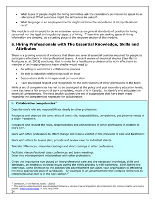    What types of people might the hiring committee ask the candidate’s permission to speak to as
         references? What questions might the references be asked?
        What language in an employment letter might reinforce the importance of interprofessional
         care?

The module is not intended to be an extensive resource on general standards of practice for hiring
personnel nor the legal and regulatory aspects of hiring. Those who are seeking general hiring
information are directed, as a starting place to the resource section of this module.

B. Hiring Professionals with The Essential Knowledge, Skills and
     Attributes
There is a growing amount of evidence that there are several essential qualities required for people to
participate effectively in interprofessional teams. A recent review of empirical studies (San Martin
Rodriguez et al, 2005) concludes, that in order for a healthcare professional to work effectively as
member of an interprofessional team she/he would need to:
        Be willing to commit to a collaborative process
        Be able to establish relationships built on trust
        Demonstrate skills in interpersonal communication
        Have developed respect and recognition for the contributions of other professions to the team
While a set of competencies has yet to be developed at the policy and post secondary education levels,
there has been a fair amount of work completed, much of it in Canada, to identify and articulate the
essential competencies. The next section outlines one set of suggestions that have been made
regarding the competencies necessary for collaboration.

i. Collaborative competencies26

Describe one’s role and responsibilities clearly to other professions.

Recognize and observe the constraints of one’s role, responsibilities, competence, yet perceive needs in
a wider framework.

Recognize and respect the roles, responsibilities and competences of other professions in relation to
one’s own.

Work with other professions to effect change and resolve conflict in the provision of care and treatment.

Work with others to assess plan, provide and review care for individual clients.

Tolerate differences, misunderstandings and short comings in other professions.

Facilitate interprofessional case conferences and team meetings.
Enter into interdependent relationships with other professions.

Given the importance now placed on interprofessional care and the necessary knowledge, skills and
attributes, an emphasis on these issues during the hiring process is well warranted. Even before the
interviews, some attention to the position/job advertisement can assist your organization in attracting
the most appropriate pool of candidates. An example of an advertisement that contains references to
interprofessional care is in the next section.27


26
  Oandasan, Ivy & Reeves, Scott. (2005)
27
  This position advertisement was developed following a review of several position advertisements for primary health care teams
posted www.charityvillage. in July /Aug 2008.
24
 