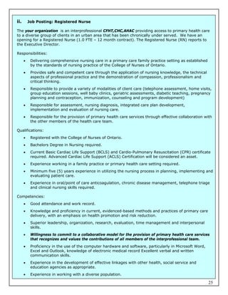 ii.       Job Posting: Registered Nurse

The your organization is an interprofessional CFHT,CHC,AHAC providing access to primary health care
to a diverse group of clients in an urban area that has been chronically under served. We have an
opening for a Registered Nurse (1.0 FTE – 12 month contract). The Registered Nurse (RN) reports to
the Executive Director.

Responsibilities:
          Delivering comprehensive nursing care in a primary care family practice setting as established
           by the standards of nursing practice of the College of Nurses of Ontario.
          Provides safe and competent care through the application of nursing knowledge, the technical
           aspects of professional practice and the demonstration of compassion, professionalism and
           critical thinking.
          Responsible to provide a variety of modalities of client care (telephone assessment, home visits,
           group education sessions, well baby clinics, geriatric assessments, diabetic teaching, pregnancy
           planning and contraception, immunization, counseling and program development)
          Responsible for assessment, nursing diagnosis, integrated care plan development,
           implementation and evaluation of nursing care.
          Responsible for the provision of primary health care services through effective collaboration with
           the other members of the health care team.

Qualifications:
          Registered with the College of Nurses of Ontario.
          Bachelors Degree in Nursing required.
          Current Basic Cardiac Life Support (BCLS) and Cardio-Pulmonary Resuscitation (CPR) certificate
           required. Advanced Cardiac Life Support (ACLS) Certification will be considered an asset.
          Experience working in a family practice or primary health care setting required.
          Minimum five (5) years experience in utilizing the nursing process in planning, implementing and
           evaluating patient care.
          Experience in oral/point of care anticoagulation, chronic disease management, telephone triage
           and clinical nursing skills required.

Competencies:
          Good attendance and work record.
          Knowledge and proficiency in current, evidenced-based methods and practices of primary care
           delivery, with an emphasis on health promotion and risk reduction.
          Superior leadership, organization, research, evaluation, time management and interpersonal
           skills.
          Willingness to commit to a collaborative model for the provision of primary health care services
           that recognizes and values the contributions of all members of the interprofessional team.
          Proficiency in the use of the computer hardware and software, particularly in Microsoft Word,
           Excel and Outlook, knowledge of electronic medical record Excellent verbal and written
           communication skills.
          Experience in the development of effective linkages with other health, social service and
           education agencies as appropriate.
          Experience in working with a diverse population.

                                                                                                            25
 