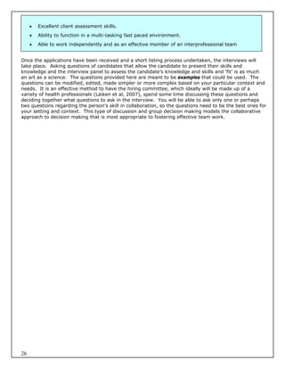   Excellent client assessment skills.
        Ability to function in a multi-tasking fast paced environment.
        Able to work independently and as an effective member of an interprofessional team


Once the applications have been received and a short listing process undertaken, the interviews will
take place. Asking questions of candidates that allow the candidate to present their skills and
knowledge and the interview panel to assess the candidate’s knowledge and skills and ‘fit’ is as much
an art as a science. The questions provided here are meant to be examples that could be used. The
questions can be modified, edited, made simpler or more complex based on your particular context and
needs. It is an effective method to have the hiring committee, which ideally will be made up of a
variety of health professionals (Laiken et al, 2007), spend some time discussing these questions and
deciding together what questions to ask in the interview. You will be able to ask only one or perhaps
two questions regarding the person’s skill in collaboration, so the questions need to be the best ones for
your setting and context. This type of discussion and group decision making models the collaborative
approach to decision making that is most appropriate to fostering effective team work.




26
 
