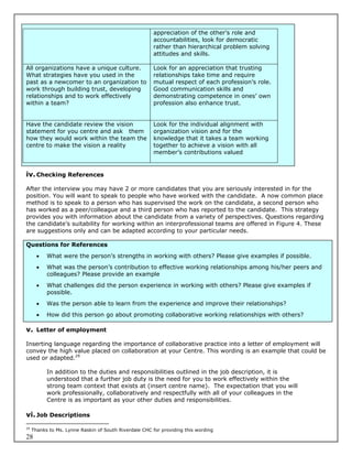 appreciation of the other’s role and
                                                        accountabilities, look for democratic
                                                        rather than hierarchical problem solving
                                                        attitudes and skills.

All organizations have a unique culture.                Look for an appreciation that trusting
What strategies have you used in the                    relationships take time and require
past as a newcomer to an organization to                mutual respect of each profession’s role.
work through building trust, developing                 Good communication skills and
relationships and to work effectively                   demonstrating competence in ones’ own
within a team?                                          profession also enhance trust.


Have the candidate review the vision                    Look for the individual alignment with
statement for you centre and ask them                   organization vision and for the
how they would work within the team the                 knowledge that it takes a team working
centre to make the vision a reality                     together to achieve a vision with all
                                                        member’s contributions valued


iv. Checking References

After the interview you may have 2 or more candidates that you are seriously interested in for the
position. You will want to speak to people who have worked with the candidate. A now common place
method is to speak to a person who has supervised the work on the candidate, a second person who
has worked as a peer/colleague and a third person who has reported to the candidate. This strategy
provides you with information about the candidate from a variety of perspectives. Questions regarding
the candidate’s suitability for working within an interprofessional teams are offered in Figure 4. These
are suggestions only and can be adapted according to your particular needs.

Questions for References
          What were the person’s strengths in working with others? Please give examples if possible.
          What was the person’s contribution to effective working relationships among his/her peers and
           colleagues? Please provide an example
          What challenges did the person experience in working with others? Please give examples if
           possible.
          Was the person able to learn from the experience and improve their relationships?
          How did this person go about promoting collaborative working relationships with others?

v. Letter of employment

Inserting language regarding the importance of collaborative practice into a letter of employment will
convey the high value placed on collaboration at your Centre. This wording is an example that could be
used or adapted.29

           In addition to the duties and responsibilities outlined in the job description, it is
           understood that a further job duty is the need for you to work effectively within the
           strong team context that exists at (insert centre name). The expectation that you will
           work professionally, collaboratively and respectfully with all of your colleagues in the
           Centre is as important as your other duties and responsibilities.

vi. Job Descriptions
29
     Thanks to Ms. Lynne Raskin of South Riverdale CHC for providing this wording
28
 