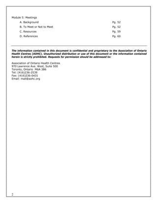 Module 5: Meetings
      A. Background                                                          Pg. 52
      B. To Meet or Not to Meet                                              Pg. 52
      C. Resources                                                           Pg. 59
      D. References                                                          Pg. 60




The information contained in this document is confidential and proprietary to the Association of Ontario
Health Centres (AOHC). Unauthorized distribution or use of this document or the information contained
herein is strictly prohibited. Requests for permission should be addressed to:

Association of Ontario Health Centres
970 Lawrence Ave. West, Suite 500
Toronto, Ontario M6A 3B6
Tel: (416)236-2539
Fax: (416)236-0431
Email: mail@aohc.org




2
 