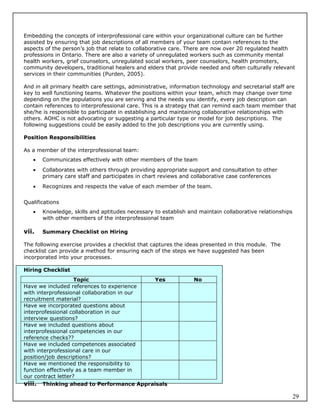 Embedding the concepts of interprofessional care within your organizational culture can be further
assisted by ensuring that job descriptions of all members of your team contain references to the
aspects of the person’s job that relate to collaborative care. There are now over 20 regulated health
professions in Ontario. There are also a variety of unregulated workers such as community mental
health workers, grief counselors, unregulated social workers, peer counselors, health promoters,
community developers, traditional healers and elders that provide needed and often culturally relevant
services in their communities (Purden, 2005).

And in all primary health care settings, administrative, information technology and secretarial staff are
key to well functioning teams. Whatever the positions within your team, which may change over time
depending on the populations you are serving and the needs you identify, every job description can
contain references to interprofessional care. This is a strategy that can remind each team member that
she/he is responsible to participate in establishing and maintaining collaborative relationships with
others. AOHC is not advocating or suggesting a particular type or model for job descriptions. The
following suggestions could be easily added to the job descriptions you are currently using.

Position Responsibilities

As a member of the interprofessional team:
      Communicates effectively with other members of the team
      Collaborates with others through providing appropriate support and consultation to other
       primary care staff and participates in chart reviews and collaborative case conferences
      Recognizes and respects the value of each member of the team.


Qualifications
      Knowledge, skills and aptitudes necessary to establish and maintain collaborative relationships
       with other members of the interprofessional team

vii.   Summary Checklist on Hiring

The following exercise provides a checklist that captures the ideas presented in this module. The
checklist can provide a method for ensuring each of the steps we have suggested has been
incorporated into your processes.

Hiring Checklist
                    Topic                   Yes                  No
Have we included references to experience
with interprofessional collaboration in our
recruitment material?
Have we incorporated questions about
interprofessional collaboration in our
interview questions?
Have we included questions about
interprofessional competencies in our
reference checks??
Have we included competences associated
with interprofessional care in our
position/job descriptions?
Have we mentioned the responsibility to
function effectively as a team member in
our contract letter?
viii. Thinking ahead to Performance Appraisals

                                                                                                         29
 