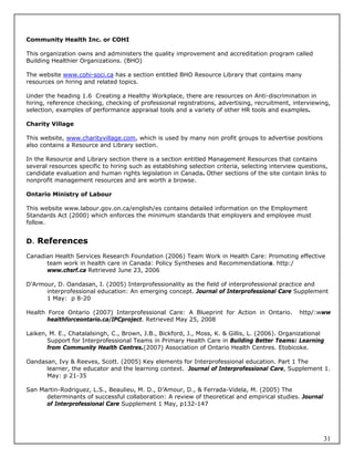 Community Health Inc. or COHI

This organization owns and administers the quality improvement and accreditation program called
Building Healthier Organizations. (BHO)

The website www.cohi-soci.ca has a section entitled BHO Resource Library that contains many
resources on hiring and related topics.

Under the heading 1.6 Creating a Healthy Workplace, there are resources on Anti-discrimination in
hiring, reference checking, checking of professional registrations, advertising, recruitment, interviewing,
selection, examples of performance appraisal tools and a variety of other HR tools and examples.

Charity Village

This website, www.charityvillage.com, which is used by many non profit groups to advertise positions
also contains a Resource and Library section.

In the Resource and Library section there is a section entitled Management Resources that contains
several resources specific to hiring such as establishing selection criteria, selecting interview questions,
candidate evaluation and human rights legislation in Canada. Other sections of the site contain links to
nonprofit management resources and are worth a browse.

Ontario Ministry of Labour

This website www.labour.gov.on.ca/english/es contains detailed information on the Employment
Standards Act (2000) which enforces the minimum standards that employers and employee must
follow.


D. References

Canadian Health Services Research Foundation (2006) Team Work in Health Care: Promoting effective
      team work in health care in Canada: Policy Syntheses and Recommendations. http:/
      www.chsrf.ca Retrieved June 23, 2006

D’Armour, D. Oandasan, I. (2005) Interprofessionality as the field of interprofessional practice and
      interprofessional education: An emerging concept. Journal of Interprofessional Care Supplement
      1 May: p 8-20

Health Force Ontario (2007) Interprofessional Care: A Blueprint for Action in Ontario.           http/:www
       healthforceontario.ca/IPCproject. Retrieved May 25, 2008

Laiken, M. E., Chatalalsingh, C., Brown, J.B., Bickford, J., Moss, K. & Gillis, L. (2006). Organizational
       Support for Interprofessional Teams in Primary Health Care in Building Better Teams: Learning
       from Community Health Centres.(2007) Association of Ontario Health Centres. Etobicoke.

Oandasan, Ivy & Reeves, Scott. (2005) Key elements for Interprofessional education. Part 1 The
      learner, the educator and the learning context. Journal of Interprofessional Care, Supplement 1.
      May: p 21-35

San Martin-Rodriguez, L.S., Beaulieu, M. D., D’Amour, D., & Ferrada-Videla, M. (2005) The
      determinants of successful collaboration: A review of theoretical and empirical studies. Journal
      of Interprofessional Care Supplement 1 May, p132-147




                                                                                                          31
 