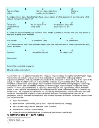 1                              2                 3                   4              5
We don’t have                             We have some objectives                   We have
either                                    and/or some measures                      both

8. Empowerment plan: Does the team have a clear picture of which decisions it can make and which
require management approval?

1                              2                 3                  4             5
There is no                        We are clear about         We are clear about how
empowerment                        some items                 empowered we are
plan

9. Roles and responsibilities: Are you clear about what’s expected of you and how your role relates to
the roles of other team members?

1                              2               3                     4              5
I’m unclear                        I’m somewhat clear                        I’m totally clear

10. Communication plan: Does the team have a plan that describes who it should communicate with,
when, and how?

1                              2               3                     4            5
No plans                             Somewhat planned                We have a plan


Comments:



Return the completed survey to:

[Insert contact information]


Team members seek opportunities to define roles and responsibilities during the team formation stage.
Team members “may be unclear about their expectations of each other, and group leader’s
expectations of them; and are probably unsure about the roles each of them will play in the work of the
group.”35 Team members will want to discuss their roles and responsibilities, often with a heavy
emphasis on their tasks. Some people respond to the uncertainty of the forming stage by “want[ing]
every task defined and allocated to someone and their own job, responsibilities and powers clearly
defined.”36 Payne cautions that this is a polarity: there may not be a right answer, rather, the team
needs to find a balance between too much uncertainty or too much constraint leading to unnecessary
bureaucracy. He suggests five categories for considering team priorities, specialization and workload
allocation and notes that in practice these categories are often combined with factors such as
geographic location and team member skills and interests to create a complex system for defining roles
and responsibilities:
          legal requirements
          types of work (for example, group work, cognitive-behavioural therapy)
          service user categories (for example, client problems)
          levels of risk, difficulty or complexity
          organizational or political policies (for example, performance indicators)
C. Dimensions of Team Roles
35
     Laiken, M. 1994)
36
     Payne, M. (2000) p. 86.
34
 