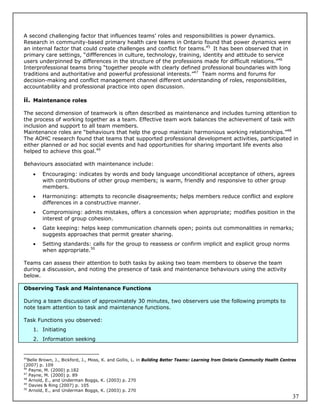 A second challenging factor that influences teams’ roles and responsibilities is power dynamics.
Research in community-based primary health care teams in Ontario found that power dynamics were
an internal factor that could create challenges and conflict for teams.45 It has been observed that in
primary care settings, “diffferences in culture, technology, training, identity and attitude to service
users underpinned by differences in the structure of the professions made for difficult relations.”46
Interprofessional teams bring “together people with clearly defined professional boundaries with long
traditions and authoritative and powerful professional interests.”47 Team norms and forums for
decision-making and conflict management channel different understanding of roles, responsibilities,
accountability and professional practice into open discussion.

ii. Maintenance roles

The second dimension of teamwork is often described as maintenance and includes turning attention to
the process of working together as a team. Effective team work balances the achievement of task with
inclusion and support to all team members.
Maintenance roles are “behaviours that help the group maintain harmonious working relationships.”48
The AOHC research found that teams that supported professional development activities, participated in
either planned or ad hoc social events and had opportunities for sharing important life events also
helped to achieve this goal.49

Behaviours associated with maintenance include:
        Encouraging: indicates by words and body language unconditional acceptance of others, agrees
         with contributions of other group members; is warm, friendly and responsive to other group
         members.
        Harmonizing: attempts to reconcile disagreements; helps members reduce conflict and explore
         differences in a constructive manner.
        Compromising: admits mistakes, offers a concession when appropriate; modifies position in the
         interest of group cohesion.
        Gate keeping: helps keep communication channels open; points out commonalities in remarks;
         suggests approaches that permit greater sharing.
        Setting standards: calls for the group to reassess or confirm implicit and explicit group norms
         when appropriate.50

Teams can assess their attention to both tasks by asking two team members to observe the team
during a discussion, and noting the presence of task and maintenance behaviours using the activity
below.

Observing Task and Maintenance Functions

During a team discussion of approximately 30 minutes, two observers use the following prompts to
note team attention to task and maintenance functions.

Task Functions you observed:
     1. Initiating
     2. Information seeking


45
   Belle Brown, J., Bickford, J., Moss, K. and Gollis, L. in Building Better Teams: Learning from Ontario Community Health Centres
(2007) p. 109
46
    Payne, M. (2000) p.182
47
    Payne, M. (2000) p. 89
48
    Arnold, E., and Underman Boggs, K. (2003) p. 270
49
    Davies & Ring (2007) p. 105
50
    Arnold, E., and Underman Boggs, K. (2003) p. 270
                                                                                                                                37
 
