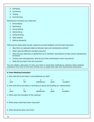 3. Clarifying
     4. Consensus
     5. Testing
     6. Summarizing

Maintenance Functions you observed:
     1. Encouraging
     2. Expressing
     3. Group feeling
     4. Harmonizing
     5. Compromising
     6. Gate keeping
     7. Setting standards


Following the observation period, observers provide feedback and the team discusses:
        Was there an adequate balance between task and maintenance activity?
        What roles did different members assume?
        Were the two observers in agreement as to members’ assumptions of task versus maintenance
         functions?
        If there were discrepancies, what do you think contributed to their occurrence?
        What did you learn from this exercise?

You can initiate a discussion on how your team is using team meetings by utilizing a team meeting
evaluation from time to time that reminds you to assess both task and maintenance dimensions.


A Team Meeting Evaluation

1. How well did we do today in accomplishing our task?

     1                  2                    3             4             5
     poor               fair           satisfactory       good           excellent

2. How well did we do today in working as a group and building our relationships?

     1                  2                    3             4             5
     poor               fair           satisfactory       good           excellent

3. What were the strengths of the meeting?



4. What areas could have been improved?



5. What should be done next time?



38
 